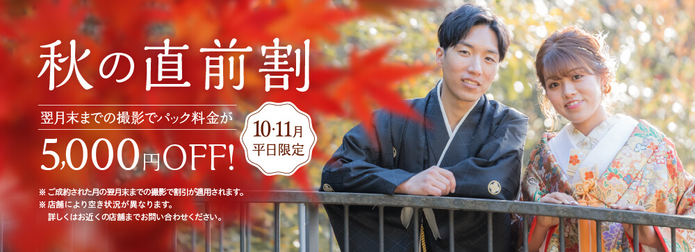 秋の直前割 翌月末までの撮影でパック料金が5,000円OFF！10月・11月平日限定 ※ご成約された月の翌月末までの撮影で割引が適用されます。※店舗により空き状況が異なります。詳しくはお近くの店舗までお問い合わせください。